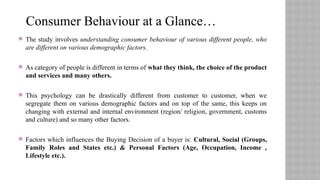  The study involves understanding consumer behaviour of various different people, who
are different on various demographic factors.
 As category of people is different in terms of what they think, the choice of the product
and services and many others.
 This psychology can be drastically different from customer to customer, when we
segregate them on various demographic factors and on top of the same, this keeps on
changing with external and internal environment (region/ religion, government, customs
and culture) and so many other factors.
 Factors which influences the Buying Decision of a buyer is: Cultural, Social (Groups,
Family Roles and States etc.) & Personal Factors (Age, Occupation, Income ,
Lifestyle etc.).
Consumer Behaviour at a Glance…
 