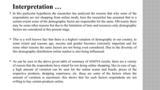  In this particular hypothesis the researcher has analyzed the reasons that why some of the
respondents are not shopping from online mode, here the researcher has assumed that to a
certain extent some of the demographic factor are responsible for the same. Obviously there
may be some other reasons but due to the limitation of time and resources only demographic
factors are considered at this present stage.
 This is a well known fact that there is a highest variation of demography in our country, to
some extent and reasons age, income and gender becomes extremely important and for
some other reasons the same factors are not being even considered. Due to the diversity of
this demographic distribution online market is also being influenced.
 As can be seen in the above given table of summary of ANOVA results, there are a variety
of reason that the respondents have stated for not doing online shopping, like in case of age,
a high amount of variation can be seen for the online scams and frauds, prices of the
respective products, shopping experience, etc. these are some of the factors where the
amount of variation is maximum, this shows that for such factors respondents are not
willing to buy certain products online.
Interpretation …
 