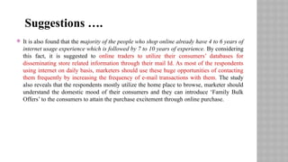  It is also found that the majority of the people who shop online already have 4 to 6 years of
internet usage experience which is followed by 7 to 10 years of experience. By considering
this fact, it is suggested to online traders to utilize their consumers’ databases for
disseminating store related information through their mail Id. As most of the respondents
using internet on daily basis, marketers should use these huge opportunities of contacting
them frequently by increasing the frequency of e-mail transactions with them. The study
also reveals that the respondents mostly utilize the home place to browse, marketer should
understand the domestic mood of their consumers and they can introduce ‘Family Bulk
Offers’ to the consumers to attain the purchase excitement through online purchase.
Suggestions ….
 