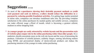  As most of the e-purchasers showing their desirable payment methods as credit
card payment and cash on delivery, e-sellers should reduce the difficulties in e-
payment by reducing possible fraudulent activities. For getting huge market potential
in online sales, companies can introduce installment sales also. By providing complete
satisfaction to the online purchasers by needed quality and suitable services, companies
can make efficient usage e-Word of mouth, which is becoming a greatest referral,
medium in online shopping field.
 As younger people are easily attracted by website layouts and the presentation style
of websites plays major role in the online purchasing rather than elder people. So e-
marketers should concentrate more on the web site layout and the ways of presenting the
products. Utilization of colorful pictures, celebrity images, running advertising matters
using HTML and personalized display of desire-relevant products can induce the
purchasing intention of the younger to make online purchasing.
Suggestions ….
 