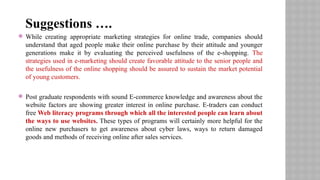  While creating appropriate marketing strategies for online trade, companies should
understand that aged people make their online purchase by their attitude and younger
generations make it by evaluating the perceived usefulness of the e-shopping. The
strategies used in e-marketing should create favorable attitude to the senior people and
the usefulness of the online shopping should be assured to sustain the market potential
of young customers.
 Post graduate respondents with sound E-commerce knowledge and awareness about the
website factors are showing greater interest in online purchase. E-traders can conduct
free Web literacy programs through which all the interested people can learn about
the ways to use websites. These types of programs will certainly more helpful for the
online new purchasers to get awareness about cyber laws, ways to return damaged
goods and methods of receiving online after sales services.
Suggestions ….
 