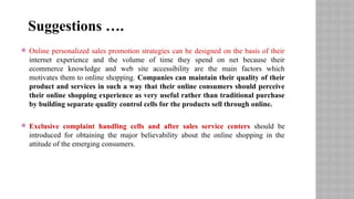  Online personalized sales promotion strategies can be designed on the basis of their
internet experience and the volume of time they spend on net because their
ecommerce knowledge and web site accessibility are the main factors which
motivates them to online shopping. Companies can maintain their quality of their
product and services in such a way that their online consumers should perceive
their online shopping experience as very useful rather than traditional purchase
by building separate quality control cells for the products sell through online.
 Exclusive complaint handling cells and after sales service centers should be
introduced for obtaining the major believability about the online shopping in the
attitude of the emerging consumers.
Suggestions ….
 