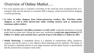  For every personal user or consumer everywhere in the world the most recognized form of e-
commerce falls into the business to consumer (B2C) category, which involved internet shopping
or online purchasing.
 It refers to online shoppers from bricks-and-mortar retailers, like- Wal-Mart online
shoppers, as well as from internet-only online retailing markets such as Amazon.com
(enormous online retailer).
 In 2017, an estimated 1.66 billion consumers overall world/ worldwide purchasing or buying
goods from an online store. During the same year, worldwide e-retail sales approximated to 2.3
trillion U.S. dollars and extension show a growth of up to 4.48 trillion U.S. dollars by 2021.
 Mobile Marketing: A smartphone device is a platform to communicate offers, incentives,
coupons, and can be used as a very effective direct marketing tool by marketers. The beauty of
this concept is marketing directly to your target customer and the phone become so personalized
that the customer has no escape to look at this.
Overview of Online Market….
 