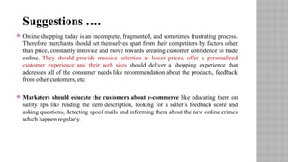  Online shopping today is an incomplete, fragmented, and sometimes frustrating process.
Therefore merchants should set themselves apart from their competitors by factors other
than price, constantly innovate and move towards creating customer confidence to trade
online. They should provide massive selection at lower prices, offer a personalized
customer experience and their web sites should deliver a shopping experience that
addresses all of the consumer needs like recommendation about the products, feedback
from other customers, etc.
 Marketers should educate the customers about e-commerce like educating them on
safety tips like reading the item description, looking for a seller’s feedback score and
asking questions, detecting spoof mails and informing them about the new online crimes
which happen regularly.
Suggestions ….
 