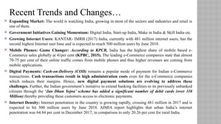  Expanding Market: The world is watching India, growing in most of the sectors and industries and retail is
one of them.
 Government Initiatives Gaining Momentum: Digital India, Start-up India, Make in India & Skill India etc.
 Growing Internet Users: KANTAR- IMRB (2017) India, currently with 481 million internet users, has the
second highest Internet user base and is expected to reach 500 million users by June 2018.
 Mobile Phones: Game Changer: According to KPCB, India has the highest share of mobile based e-
Commerce sales globally at 41per cent (KPBC, 2015). The leading e-Commerce companies state that almost
70-75 per cent of their online traffic comes from mobile phones and thus higher revenues are coming from
mobile applications.
 Digital Payments: Cash-on-Delivery (COD) remains a popular mode of payment for Indian e-Commerce
transactions. Cash transactions result in high administration costs even for the e-Commerce companies
which reduces their margins. Hence, new digital payment solutions are evolving to address these
challenges. Further, the Indian government’s initiative to extend banking facilities to its previously unbanked
citizens through the ‘Jan Dhan Yojna’ scheme has added a significant number of debit cards (over 110
Million) thereby providing these customers access to electronic payments.
 Internet Density: Internet penetration in the country is growing rapidly, crossing 481 million in 2017 and is
expected to hit 500 million users by June 2018. AIMIA report highlights that urban India’s internet
penetration was 64.84 per cent in December 2017, in comparison to only 20.26 per cent for rural India.
Recent Trends and Changes…
 