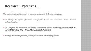 The main objective of the study is set out to achieve the following objectives:
 To identify the impact of various demographic factors and consumer behavior toward
online shopping.
 To Compare the traditional and online channels of various marketing functions such as
4P’s of Marketing Mix – Price, Place, Product, Promotion.
 Identify the most responsible factors for customer not shopping online.
Research Objectives…
 