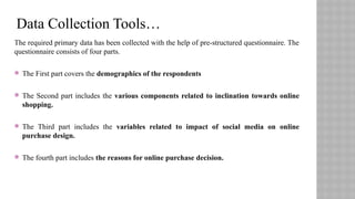 The required primary data has been collected with the help of pre-structured questionnaire. The
questionnaire consists of four parts.
 The First part covers the demographics of the respondents
 The Second part includes the various components related to inclination towards online
shopping.
 The Third part includes the variables related to impact of social media on online
purchase design.
 The fourth part includes the reasons for online purchase decision.
Data Collection Tools…
 