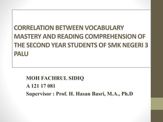 CORRELATION BETWEEN VOCABULARY
MASTERY AND READING COMPREHENSIONOF
THE SECOND YEAR STUDENTS OF SMK NEGERI 3
PALU
MOH FACHRUL SIDIQ
A 121 17 081
Supervisor : Prof. H. Hasan Basri, M.A., Ph.D
 