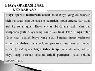 Biaya operasi kendaraan adalah total biaya yang dikeluarkan
oleh pemakai jalan dengan menggunakan moda tertentu dari zona
asal ke zona tujuan. Biaya operasi kendaraan terdiri dari dua
komponen yaitu biaya tetap dan biaya tidak tetap. Biaya tetap
(fixer xoct) adalah biaya yang tidak berubah (tetap walaupun
terjadi perubahan pada volume produksi jasa sampai tingkat
tertentu), sedangkan biaya tidak tetap (variable cost) adalah
biaya yang berubah apabila terjadi perubahan pada volume
produksi jasa.
BIAYA OPERASIONAL
KENDARAAN
 