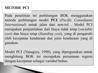 Pada penelitian ini perhitungan BOK menggunakan
metode perhitungan model PCI (Pacific Consultants
International) untuk jalan dari non-tol . Model PCI
merupakan penjumlahan dari biaya tidak tetap (variable
cost) dan biaya tetap (Standing cost), yang di pengaruhi
oleh kecepatan kendaraan dan jenis kendaraan yang di
gunakan.
Model PCI (Yanagiya, 1990), yang dipergunakan untuk
menghitung BOK ini merupakan persamaan regresi
dengan kecepatan sebagai variabel bebas.
METODE PCI
 