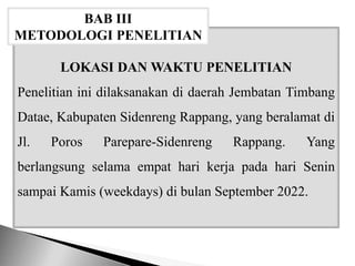 LOKASI DAN WAKTU PENELITIAN
Penelitian ini dilaksanakan di daerah Jembatan Timbang
Datae, Kabupaten Sidenreng Rappang, yang beralamat di
Jl. Poros Parepare-Sidenreng Rappang. Yang
berlangsung selama empat hari kerja pada hari Senin
sampai Kamis (weekdays) di bulan September 2022.
BAB III
METODOLOGI PENELITIAN
 