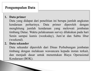 1. Data primer
Data yang didapat dari penelitian ini berupa jumlah angkutan
kendaraan perharinya. Data primer diperoleh dengan
menghitung jumlah kendaraan yang melewati jembatan
timbang Datae. Waktu pelaksanaan survey dilakukan pada hari
Senin sampai kamis (weeksday), Jum’at dan Sabtu libur
(weekend).
2. Data sekunder
Data sekunder diperoleh dari Dinas Perhubungan jembatan
timbang dengan melakuan wawancara kepada instan terkait,
dan menjadi dasar untuk menentukan Biaya Operasional
Kendaraan (BOK).
Pengumpulan Data
 