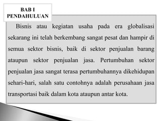 Bisnis atau kegiatan usaha pada era globalisasi
sekarang ini telah berkembang sangat pesat dan hampir di
semua sektor bisnis, baik di sektor penjualan barang
ataupun sektor penjualan jasa. Pertumbuhan sektor
penjualan jasa sangat terasa pertumbuhannya dikehidupan
sehari-hari, salah satu contohnya adalah perusahaan jasa
transportasi baik dalam kota ataupun antar kota.
BAB I
PENDAHULUAN
 