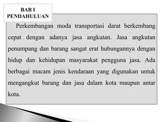 Perkembangan moda transportasi darat berkembang
cepat dengan adanya jasa angkutan. Jasa angkutan
penumpang dan barang sangat erat hubungannya dengan
hidup dan kehidupan masyarakat pengguna jasa. Ada
berbagai macam jenis kendaraan yang digunakan untuk
mengangkut barang dan jasa dalam kota maupun antar
kota.
BAB I
PENDAHULUAN
 