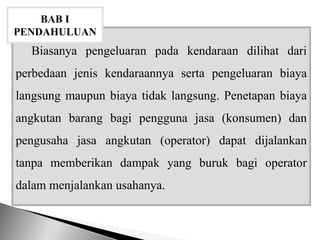 Biasanya pengeluaran pada kendaraan dilihat dari
perbedaan jenis kendaraannya serta pengeluaran biaya
langsung maupun biaya tidak langsung. Penetapan biaya
angkutan barang bagi pengguna jasa (konsumen) dan
pengusaha jasa angkutan (operator) dapat dijalankan
tanpa memberikan dampak yang buruk bagi operator
dalam menjalankan usahanya.
BAB I
PENDAHULUAN
 