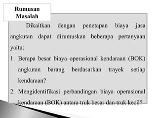 Dikaitkan dengan penetapan biaya jasa
angkutan dapat dirumuskan beberapa pertanyaan
yaitu:
1. Berapa besar biaya operasional kendaraan (BOK)
angkutan barang berdasarkan trayek setiap
kendaraan?
2. Mengidentifikasi perbandingan biaya operasional
kendaraan (BOK) antara truk besar dan truk kecil?
Rumusan
Masalah
 