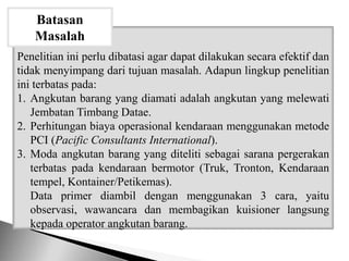 Penelitian ini perlu dibatasi agar dapat dilakukan secara efektif dan
tidak menyimpang dari tujuan masalah. Adapun lingkup penelitian
ini terbatas pada:
1. Angkutan barang yang diamati adalah angkutan yang melewati
Jembatan Timbang Datae.
2. Perhitungan biaya operasional kendaraan menggunakan metode
PCI (Pacific Consultants International).
3. Moda angkutan barang yang diteliti sebagai sarana pergerakan
terbatas pada kendaraan bermotor (Truk, Tronton, Kendaraan
tempel, Kontainer/Petikemas).
Data primer diambil dengan menggunakan 3 cara, yaitu
observasi, wawancara dan membagikan kuisioner langsung
kepada operator angkutan barang.
Batasan
Masalah
 