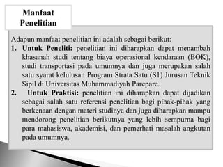 Adapun manfaat penelitian ini adalah sebagai berikut:
1. Untuk Peneliti: penelitian ini diharapkan dapat menambah
khasanah studi tentang biaya operasional kendaraan (BOK),
studi transportasi pada umumnya dan juga merupakan salah
satu syarat kelulusan Program Strata Satu (S1) Jurusan Teknik
Sipil di Universitas Muhammadiyah Parepare.
2. Untuk Praktisi: penelitian ini diharapkan dapat dijadikan
sebagai salah satu referensi penelitian bagi pihak-pihak yang
berkenaan dengan materi studinya dan juga diharapkan mampu
mendorong penelitian berikutnya yang lebih sempurna bagi
para mahasiswa, akademisi, dan pemerhati masalah angkutan
pada umumnya.
Manfaat
Penelitian
 