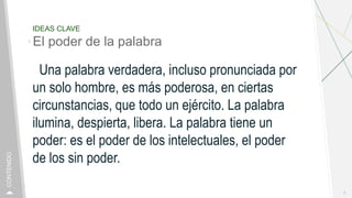 IDEAS CLAVE
El poder de la palabra
Una palabra verdadera, incluso pronunciada por
un solo hombre, es más poderosa, en ciertas
circunstancias, que todo un ejército. La palabra
ilumina, despierta, libera. La palabra tiene un
poder: es el poder de los intelectuales, el poder
de los sin poder.
3
CONTENIDO
 