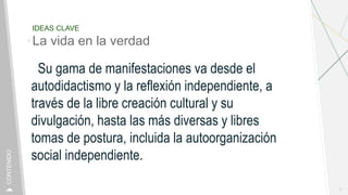 IDEAS CLAVE
La vida en la verdad
Su gama de manifestaciones va desde el
autodidactismo y la reflexión independiente, a
través de la libre creación cultural y su
divulgación, hasta las más diversas y libres
tomas de postura, incluida la autoorganización
social independiente.
7
CONTENIDO
 