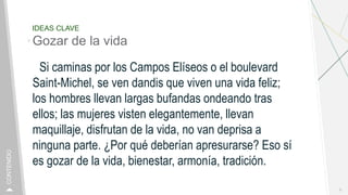 IDEAS CLAVE
Gozar de la vida
Si caminas por los Campos Elíseos o el boulevard
Saint-Michel, se ven dandis que viven una vida feliz;
los hombres llevan largas bufandas ondeando tras
ellos; las mujeres visten elegantemente, llevan
maquillaje, disfrutan de la vida, no van deprisa a
ninguna parte. ¿Por qué deberían apresurarse? Eso sí
es gozar de la vida, bienestar, armonía, tradición.
9
CONTENIDO
 