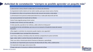 Ministerio de Educación
Actividad de constatación “siempre es posible aprender un poquito más”
La desnutrición crónica infantil se debe solo a la carencia de alimentos
Es importante la leche materna en los recién nacidos, para que crezcan sanos y fuertes
El cuidado de la niñez en los primeros años de vida marcará más tarde su vida adulta
La alimentación de la persona embarazada determina un adecuado desarrollo del feto
Las vacunas previenen la muerte de los infantes
Comer frutas engorda porque tienen azúcar
Se debe comer mínimo una fruta cada día
Si estoy apurada, apurado en las mañanas, ¿debo saltarme el desayuno?
La pandemia ha ido controlándose, por eso ya no es necesario el lavado de manos de manera
frecuente
¿Para regular o controlar mis emociones puedo respirar unos segundos?
Es recomendable hacer actividad física diariamente
Lavar frutas, verduras y hortalizas antes de comerlas o prepararlas les quita nutrientes
Jugar, nadar, bailar o caminar favorece la salud del cuerpo
Tener una rutina u horario para dormir favorece el descanso y aprendizaje
Los afectos son importantes para el proceso de desarrollo de niños, niñas y adolescentes
•Es importante tomar agua varias veces al día
•El agua apta para el consumo se obtiene directamente de la llave
 