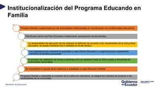 Ministerio de Educación
Institucionalización del Programa Educando en
Familia
Proceso liderado y gestionado por las autoridades institucionales en coordinación con profesionales educativos.
Planificado dentro del Plan Educativo Institucional- participación de las familias
La temporalidad de ejecución de los módulos la definirán de acuerdo a las necesidades de la comunidad
educativa, se puede mantener los 2 módulos en el año lectivo.
Las capacitaciones solicitará la autoridad a cada Distrito Educativo u organizaciones cooperantes
conforme la temática priorizada.
El proceso de validación de horas a docentes (40) se realizará hasta el 2024 (sujeto a directrices de
autoridades nacionales)
Es importante el reporte de la cobertura y resultados a cada Dirección Distrital.
Programa flexible y adaptable al contexto de la institución educativa, se elegirá los módulos de acuerdo a las
necesidades de la comunidad.
 