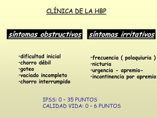 síntomas obstructivos síntomas irritativos
•dificultad inicial
•chorro débil
•goteo
•vaciado incompleto
•chorro interrumpido
•frecuencia ( polaquiuria )
•nicturia
•urgencia - apremio-
•incontinencia por apremio
CLÍNICA DE LA HBP
IPSS: 0 – 35 PUNTOS
CALIDAD VIDA: 0 – 6 PUNTOS
 
