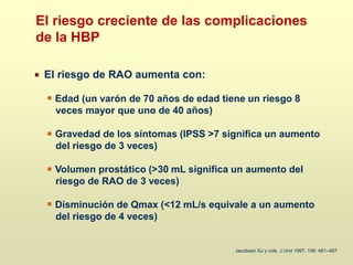 El riesgo de RAO aumenta con:
Edad (un varón de 70 años de edad tiene un riesgo 8
veces mayor que uno de 40 años)
Gravedad de los síntomas (IPSS >7 significa un aumento
del riesgo de 3 veces)
Volumen prostático (>30 mL significa un aumento del
riesgo de RAO de 3 veces)
Disminución de Qmax (<12 mL/s equivale a un aumento
del riesgo de 4 veces)
Jacobsen SJ y cols. J Urol 1997; 158: 481–487
El riesgo creciente de las complicaciones
de la HBP
 