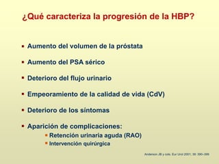 ¿Qué caracteriza la progresión de la HBP?
Aumento del volumen de la próstata
Aumento del PSA sérico
Deterioro del flujo urinario
Empeoramiento de la calidad de vida (CdV)
Deterioro de los síntomas
Aparición de complicaciones:
Retención urinaria aguda (RAO)
Intervención quirúrgica
Anderson JB y cols. Eur Urol 2001; 39: 390–399
 