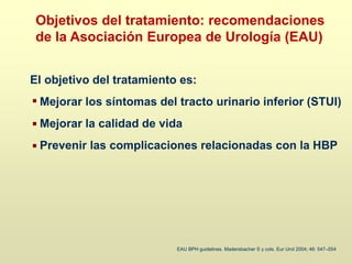 El objetivo del tratamiento es:
Mejorar los síntomas del tracto urinario inferior (STUI)
Mejorar la calidad de vida
Prevenir las complicaciones relacionadas con la HBP
EAU BPH guidelines. Madersbacher S y cols. Eur Urol 2004; 46: 547–554
Objetivos del tratamiento: recomendaciones
de la Asociación Europea de Urología (EAU)
 