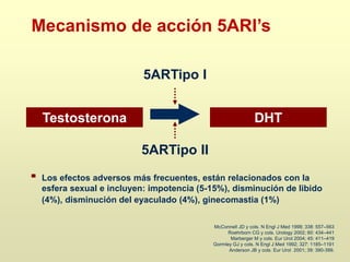McConnell JD y cols. N Engl J Med 1998; 338: 557–563
Roehrborn CG y cols. Urology 2002; 60: 434–441
Marberger M y cols. Eur Urol 2004; 45: 411–419
Gormley GJ y cols. N Engl J Med 1992; 327: 1185–1191
Anderson JB y cols. Eur Urol 2001; 39: 390-399.
Los efectos adversos más frecuentes, están relacionados con la
esfera sexual e incluyen: impotencia (5-15%), disminución de libido
(4%), disminución del eyaculado (4%), ginecomastia (1%)
Mecanismo de acción 5ARI’s
Testosterona DHT
5ARTipo II
5ARTipo I
 