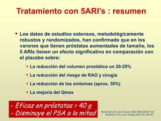 Los datos de estudios extensos, metodológicamente
robustos y randomizados, han confirmado que en los
varones que tienen próstatas aumentadas de tamaño, los
5 ARIs tienen un efecto significativo en comparación con
el placebo sobre:
La reducción del volumen prostático un 20-25%
La reducción del riesgo de RAO y cirugía
La reducción de los síntomas (aprox. 30%)
La mejoría del Qmax
McConnell JD y cols. N Engl J Med 1998;338:557–63
Roehrborn CG y cols. Urology 2002; 60: 434-441
Tratamiento con 5ARI’s : resumen
- Eficaz en próstatas > 40 g
- Disminuye el PSA a la mitad
 