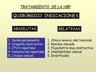TRATAMIENTO DE LA HBP
QUIRÚRGICO: INDICACIONES
ABSOLUTAS
1. Sonda permanente
2. Uropatía obstructiva
3. ITUS repetidas
4. Hematurias repetidas
5. Litiasis vesical
RELATIVAS
1. Clínica severa, mal tolerada
2. Resíduo elevado
3. Flujometría muy obstructiva
4. Inestabilidad vesical
5. Divertículos
 