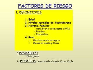 FACTORES DE RIESGO
1. DEFINITIVOS
1. Edad
2. Niveles normales de Testosterona
3. Historia Familiar
- Hereditario: cromosoma 1 (9%)
- Familiar
- Esporádico
4. Raza
• Más frecuente en negros
• Menos en Japón y China
2. PROBABLES:
Dieta grasa
3.- DUDOSOS: Vasectomía, Cadmio, Vit A, Vit D.
 