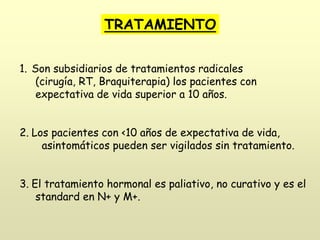 TRATAMIENTO
1. Son subsidiarios de tratamientos radicales
(cirugía, RT, Braquiterapia) los pacientes con
expectativa de vida superior a 10 años.
2. Los pacientes con <10 años de expectativa de vida,
asintomáticos pueden ser vigilados sin tratamiento.
3. El tratamiento hormonal es paliativo, no curativo y es el
standard en N+ y M+.
 