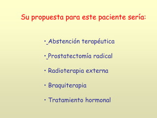 Su propuesta para este paciente sería:
• Abstención terapéutica
• Prostatectomía radical
• Radioterapia externa
• Braquiterapia
• Tratamiento hormonal
 