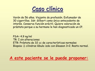 Varón de 56 años. Viajante de profesión. Exfumador de
30 cigarrillos. Sdr. Gilbert como único antecedente de
interés. Conserva función eréctil. Quiere valoración de
próstata porque a su hermano le han diagnosticado un CP.
PSA= 4.9 ng/ml
TR: I sin alteraciones
ETR: Próstata de 32 cc de características normales
Biopsia: ¼ cilindros lóbulo izdo con Gleason 3+2. Resto normal.
A este paciente se le puede proponer:
Caso clínico
 