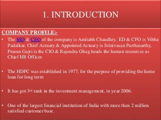1. INTRODUCTION
COMPANY PROFILE:-
• The MD & CEO of the company is Amitabh Chaudhry, ED & CFO is Vibha
Padalkar, Chief Actuary & Appointed Actuary is Srinivasan Parthasarthy,
Prasun Gajri is the CIO & Rajendra Ghag heads the human resources as
Chief HR Officer.
• The HDFC was established in 1977, for the purpose of providing the home
loan for long term
• It has got 3rd rank in the investment management, in year 2006.
• One of the largest financial institution of India with more then 2 million
satisfied customer base.
 