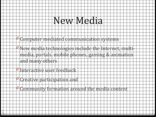 New Media
0 Computer mediated communication systems
0 New media technologies include the Internet, multi-
 media, portals, mobile phones, gaming & animation
 and many others
0 Interactive user feedback
0 Creative participation and
0 Community formation around the media content
 
