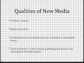 Qualities of New Media
0 ‘Archives’ content


0 Highly Interactive


0 On-demand access to content any time, anywhere, on any digital
 device


0 “Democratization" of the creation, publishing, distribution and
 consumption of media content
 