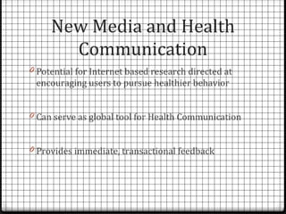 New Media and Health
       Communication
0 Potential for Internet based research directed at
 encouraging users to pursue healthier behavior


0 Can serve as global tool for Health Communication


0 Provides immediate, transactional feedback
 
