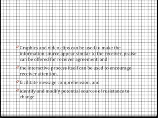 0 Graphics and video clips can be used to make the
 information source appear similar to the receiver, praise
 can be offered for receiver agreement, and
0 the interactive process itself can be used to encourage
 receiver attention,
0 facilitate message comprehension, and
0 identify and modify potential sources of resistance to
 change
 