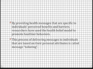 0 By providing health messages that are specific to
 individuals’ perceived benefits and barriers,
 researchers have used the health belief model to
 promote healthier behaviors.
0 This process of delivering messages to individuals
 that are based on their personal attributes is called
 message “tailoring”.
 