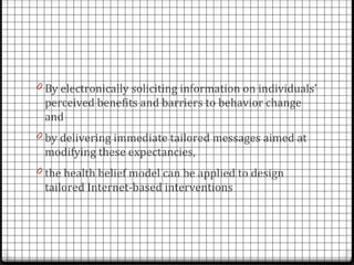 0 By electronically soliciting information on individuals’
 perceived benefits and barriers to behavior change
 and
0 by delivering immediate tailored messages aimed at
 modifying these expectancies,
0 the health belief model can be applied to design
 tailored Internet-based interventions
 
