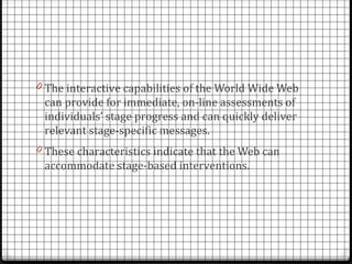 0 The interactive capabilities of the World Wide Web
 can provide for immediate, on-line assessments of
 individuals’ stage progress and can quickly deliver
 relevant stage-specific messages.
0 These characteristics indicate that the Web can
 accommodate stage-based interventions.
 