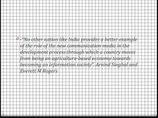 0 -“No other nation like India provides a better example
 of the role of the new communication media in the
 development process through which a country moves
 from being an agriculture-based economy towards
 becoming an information society”. Arvind Singhal and
 Everett M Rogers
 