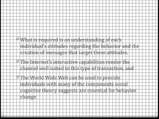 0 What is required is an understanding of each
 individual’s attitudes regarding the behavior and the
 creation of messages that target these attitudes.
0 The Internet’s interactive capabilities render the
 channel well suited to this type of transaction, and
0 The World Wide Web can be used to provide
 individuals with many of the components social
 cognitive theory suggests are essential for behavior
 change
 