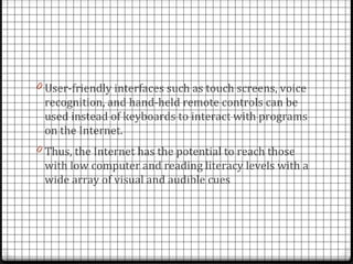 0 User-friendly interfaces such as touch screens, voice
 recognition, and hand-held remote controls can be
 used instead of keyboards to interact with programs
 on the Internet.
0 Thus, the Internet has the potential to reach those
 with low computer and reading literacy levels with a
 wide array of visual and audible cues
 