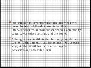 0 Public health interventions that use Internet-based
 technologies could be delivered in familiar
 intervention sites, such as clinics, schools, community
 centers, workplace settings, and the home.
0 Although access is still limited for many population
 segments, the current trend in the Internet’s growth
 suggests that it will become a more popular,
 pervasive, and accessible form
 